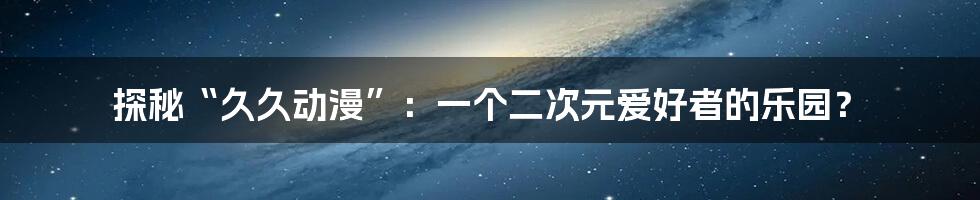 探秘“久久动漫”：一个二次元爱好者的乐园？