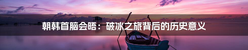 朝韩首脑会晤：破冰之旅背后的历史意义