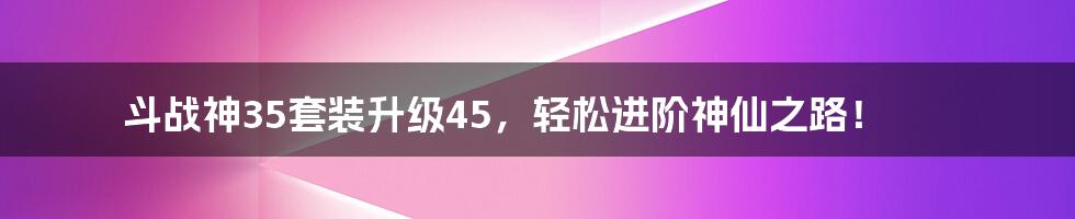 斗战神35套装升级45，轻松进阶神仙之路！