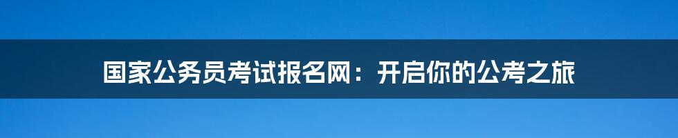 国家公务员考试报名网：开启你的公考之旅