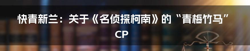 快青新兰：关于《名侦探柯南》的“青梅竹马”CP