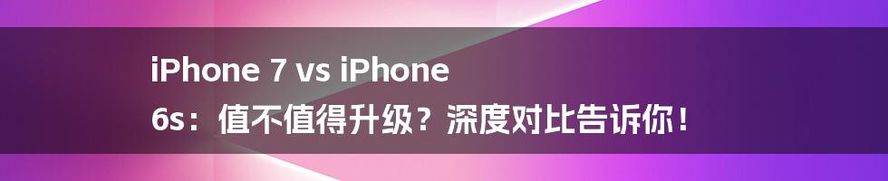 iPhone 7 vs iPhone 6s：值不值得升级？深度对比告诉你！