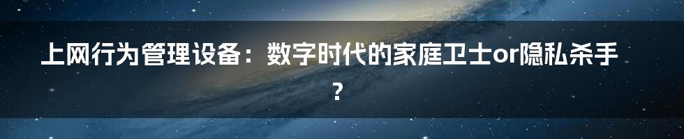 上网行为管理设备：数字时代的家庭卫士or隐私杀手？