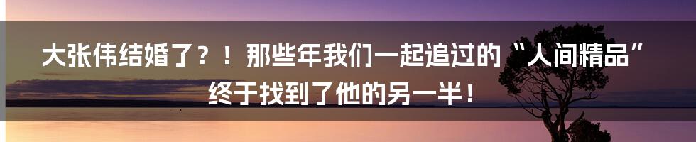 大张伟结婚了？！那些年我们一起追过的“人间精品”终于找到了他的另一半！