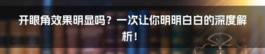 开眼角效果明显吗？一次让你明明白白的深度解析！