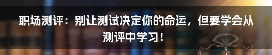 职场测评：别让测试决定你的命运，但要学会从测评中学习！