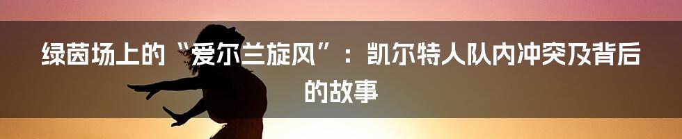 绿茵场上的“爱尔兰旋风”：凯尔特人队内冲突及背后的故事