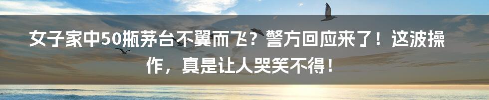 女子家中50瓶茅台不翼而飞？警方回应来了！这波操作，真是让人哭笑不得！