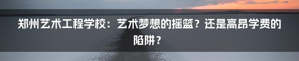 郑州艺术工程学校：艺术梦想的摇篮？还是高昂学费的陷阱？