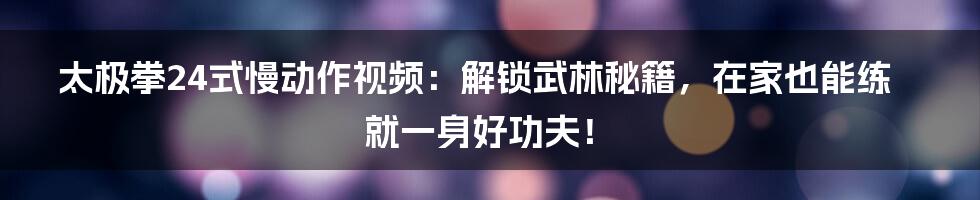 太极拳24式慢动作视频：解锁武林秘籍，在家也能练就一身好功夫！