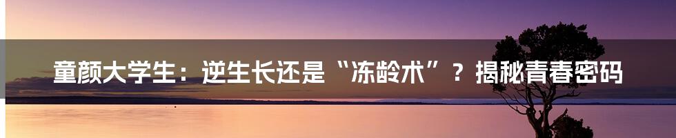 童颜大学生：逆生长还是“冻龄术”？揭秘青春密码