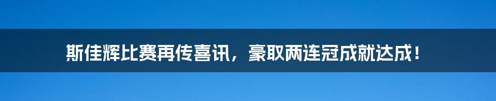 斯佳辉比赛再传喜讯，豪取两连冠成就达成！