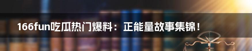 166fun吃瓜热门爆料：正能量故事集锦！