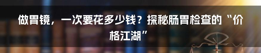 做胃镜，一次要花多少钱？探秘肠胃检查的“价格江湖”