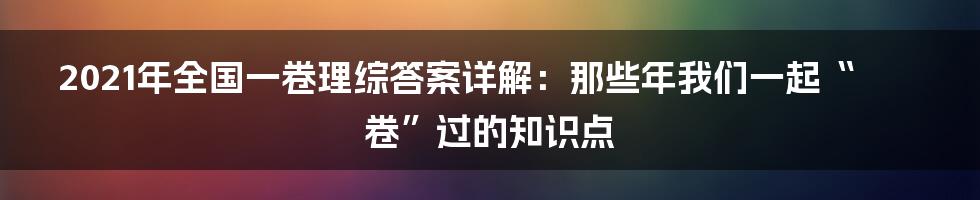 2021年全国一卷理综答案详解：那些年我们一起“卷”过的知识点