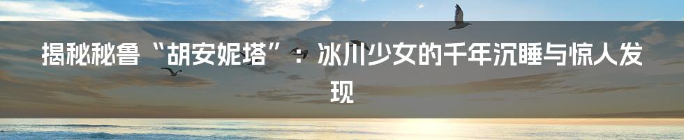 揭秘秘鲁“胡安妮塔”：冰川少女的千年沉睡与惊人发现