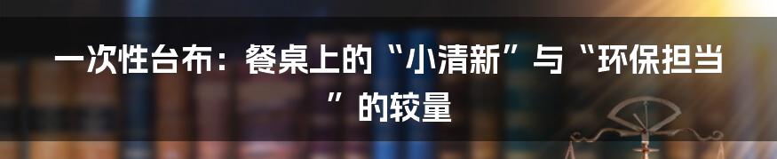 一次性台布：餐桌上的“小清新”与“环保担当”的较量