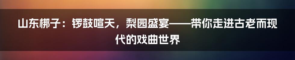 山东梆子：锣鼓喧天，梨园盛宴——带你走进古老而现代的戏曲世界