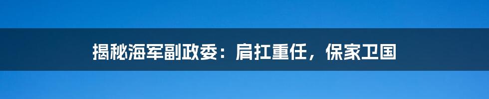 揭秘海军副政委：肩扛重任，保家卫国