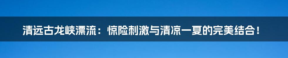 清远古龙峡漂流：惊险刺激与清凉一夏的完美结合！