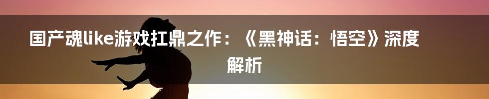 国产魂like游戏扛鼎之作：《黑神话：悟空》深度解析