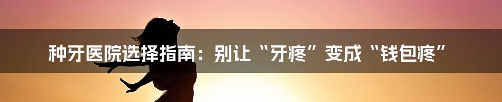 种牙医院选择指南：别让“牙疼”变成“钱包疼”