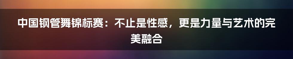 中国钢管舞锦标赛：不止是性感，更是力量与艺术的完美融合