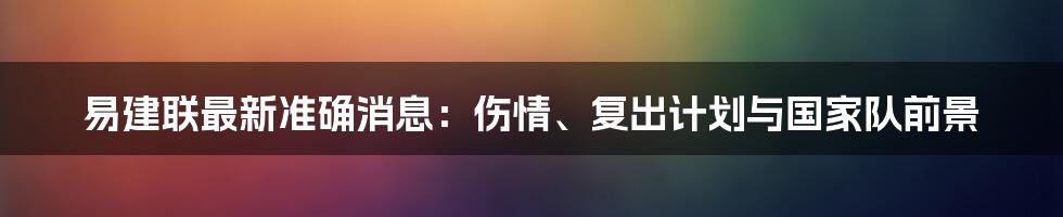 易建联最新准确消息：伤情、复出计划与国家队前景