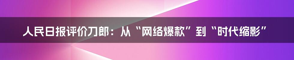 人民日报评价刀郎：从“网络爆款”到“时代缩影”