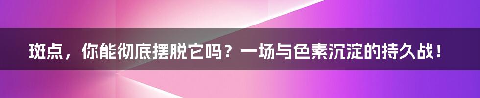 斑点，你能彻底摆脱它吗？一场与色素沉淀的持久战！