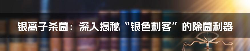 银离子杀菌：深入揭秘“银色刺客”的除菌利器