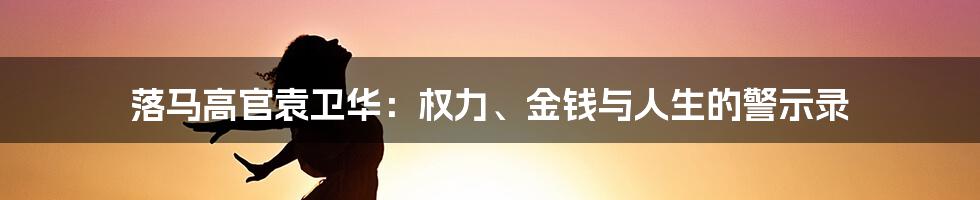 落马高官袁卫华：权力、金钱与人生的警示录