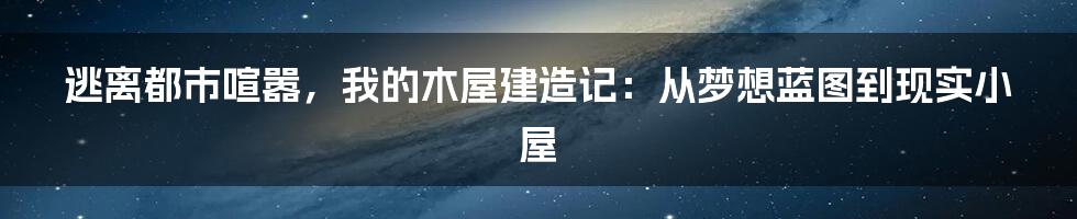 逃离都市喧嚣，我的木屋建造记：从梦想蓝图到现实小屋