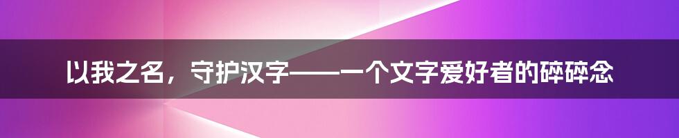 以我之名，守护汉字——一个文字爱好者的碎碎念