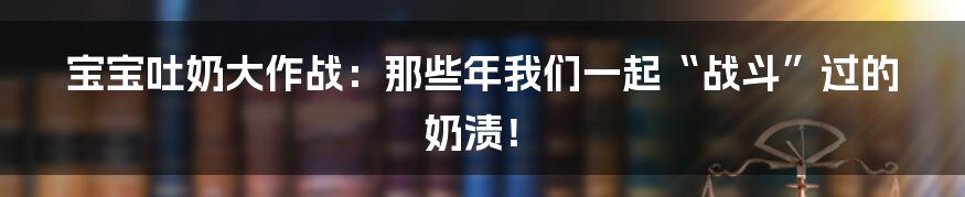 宝宝吐奶大作战：那些年我们一起“战斗”过的奶渍！