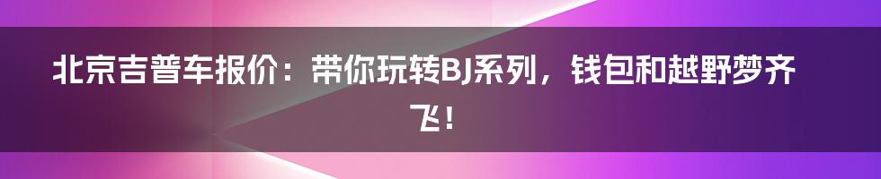 北京吉普车报价：带你玩转BJ系列，钱包和越野梦齐飞！