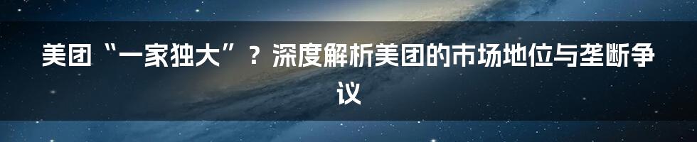 美团“一家独大”？深度解析美团的市场地位与垄断争议