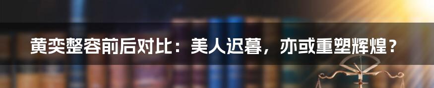 黄奕整容前后对比：美人迟暮，亦或重塑辉煌？