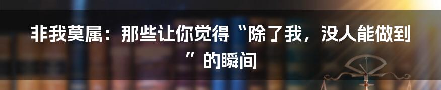 非我莫属：那些让你觉得“除了我，没人能做到”的瞬间