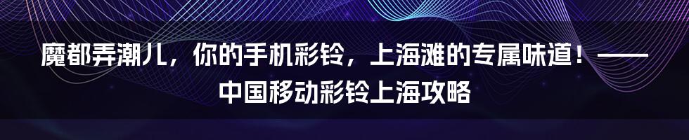 魔都弄潮儿，你的手机彩铃，上海滩的专属味道！——中国移动彩铃上海攻略