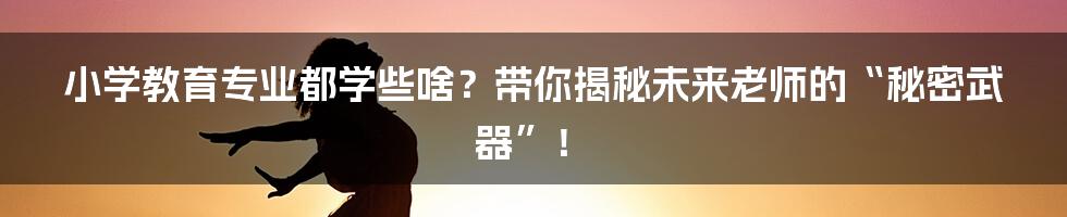 小学教育专业都学些啥？带你揭秘未来老师的“秘密武器”！