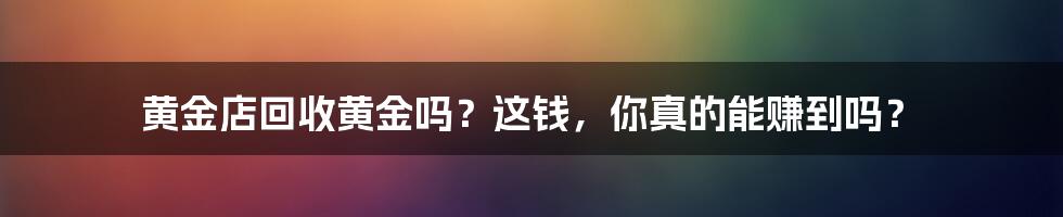 黄金店回收黄金吗？这钱，你真的能赚到吗？