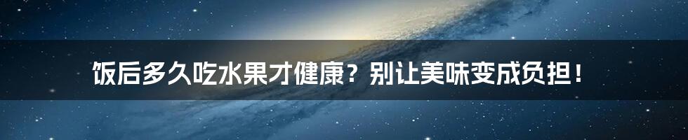 饭后多久吃水果才健康？别让美味变成负担！