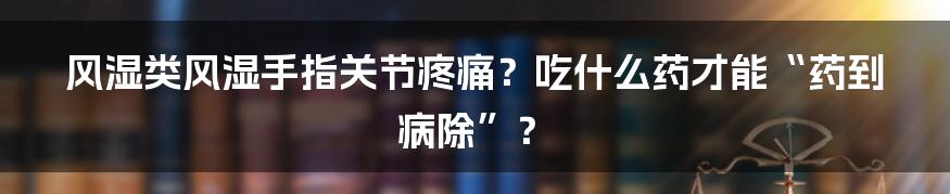 风湿类风湿手指关节疼痛？吃什么药才能“药到病除”？