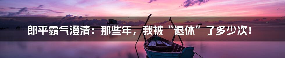 郎平霸气澄清：那些年，我被“退休”了多少次！