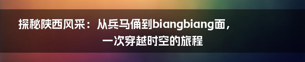 探秘陕西风采：从兵马俑到biangbiang面，一次穿越时空的旅程