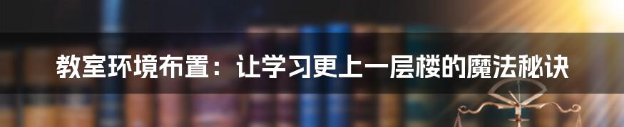 教室环境布置：让学习更上一层楼的魔法秘诀