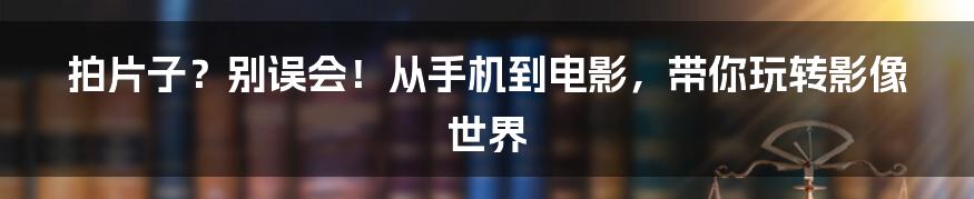 拍片子？别误会！从手机到电影，带你玩转影像世界