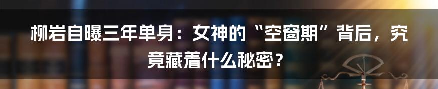 柳岩自曝三年单身：女神的“空窗期”背后，究竟藏着什么秘密？