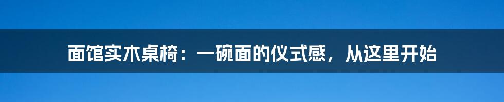 面馆实木桌椅：一碗面的仪式感，从这里开始